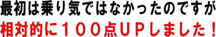 最初は乗り気ではなかったのですが、相対的に１００点アップしました！